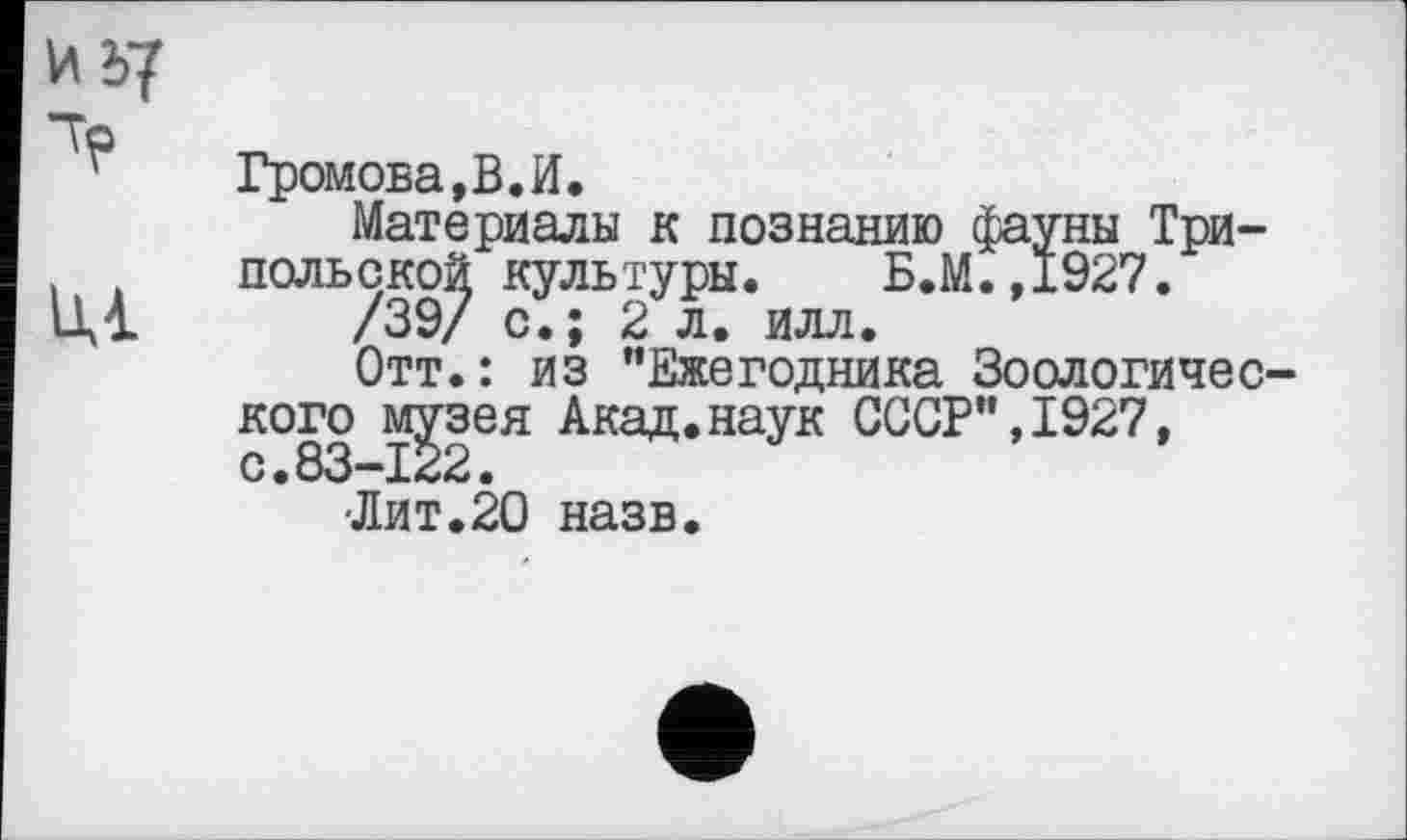 ﻿Ид?
Ці
Громова,В.И.
Материалы к познанию фауны Трипольской культуры. Б.М.,1927.
/39/ с.; 2 л. илл.
Отт.: из "Ежегодника Зоологичес-Акад.наук СССР",1927, назв.
кого музея с.83-122.
-Лит. 20